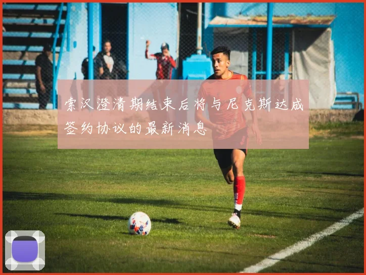 索汉澄清期结束后将与尼克斯达成签约协议的最新消息