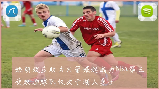 姚明效应助力火箭崛起成为NBA第三受欢迎球队仅次于湖人勇士