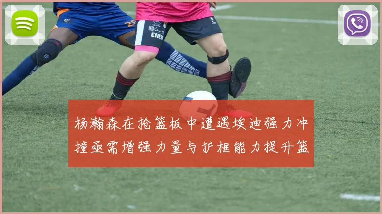杨瀚森在抢篮板中遭遇埃迪强力冲撞亟需增强力量与护框能力提升篮板表现