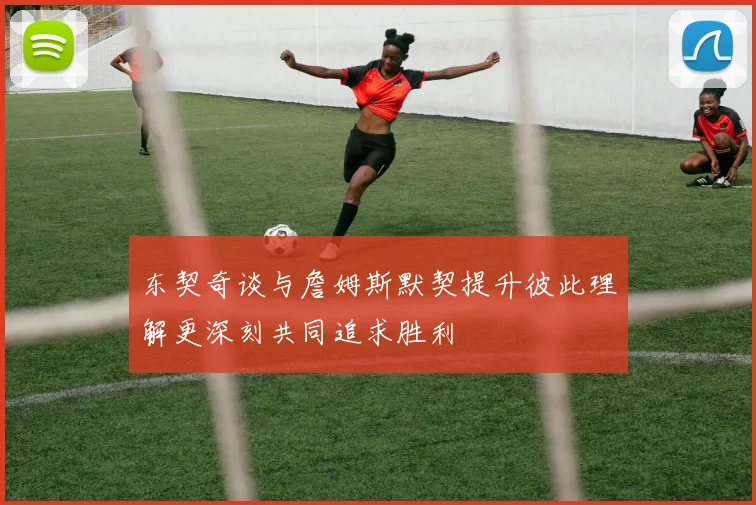 东契奇谈与詹姆斯默契提升彼此理解更深刻共同追求胜利