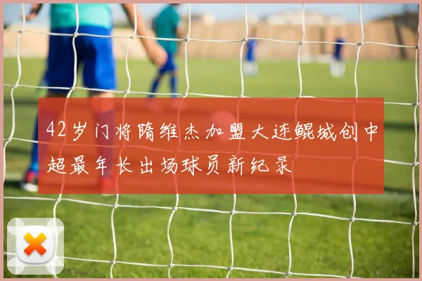 42岁门将隋维杰加盟大连鲲城创中超最年长出场球员新纪录