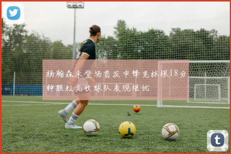 杨瀚森未登场首发中锋克林根18分钟颗粒无收球队表现堪忧