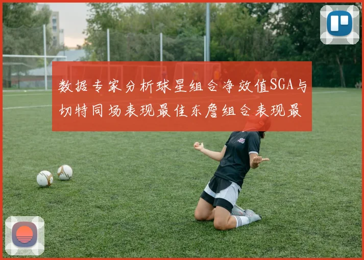 数据专家分析球星组合净效值SGA与切特同场表现最佳东詹组合表现最差