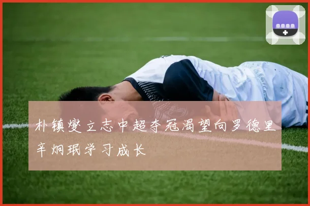 朴镇燮立志中超夺冠渴望向罗德里辛炯珉学习成长
