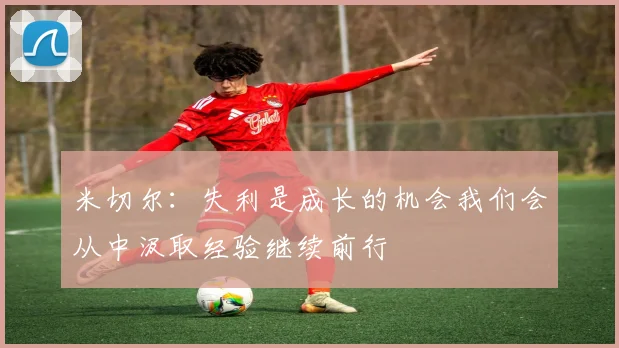 米切尔：失利是成长的机会我们会从中汲取经验继续前行