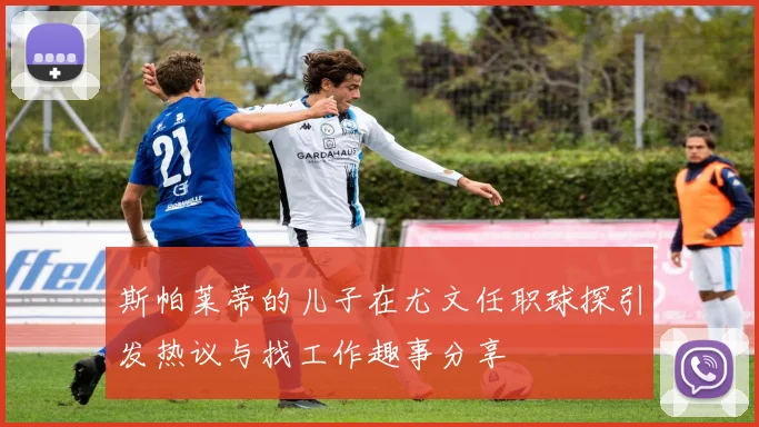 斯帕莱蒂的儿子在尤文任职球探引发热议与找工作趣事分享
