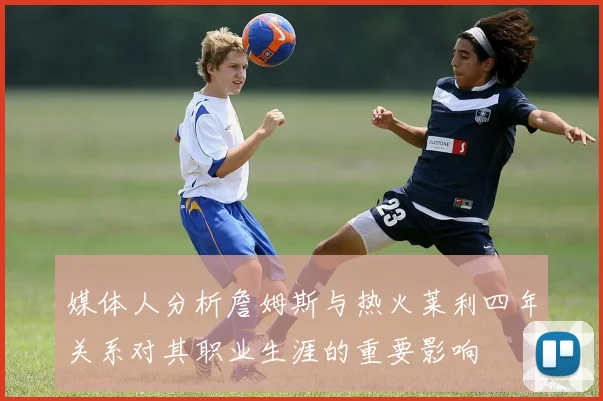 媒体人分析詹姆斯与热火莱利四年关系对其职业生涯的重要影响
