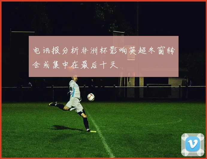 电讯报分析非洲杯影响英超冬窗转会或集中在最后十天