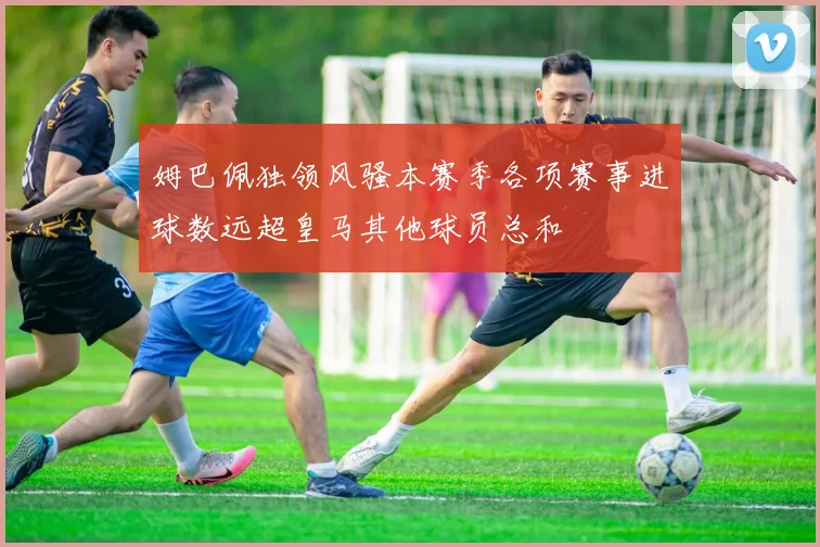姆巴佩独领风骚本赛季各项赛事进球数远超皇马其他球员总和