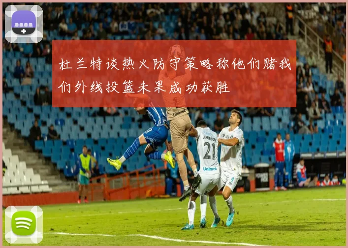 杜兰特谈热火防守策略称他们赌我们外线投篮未果成功获胜