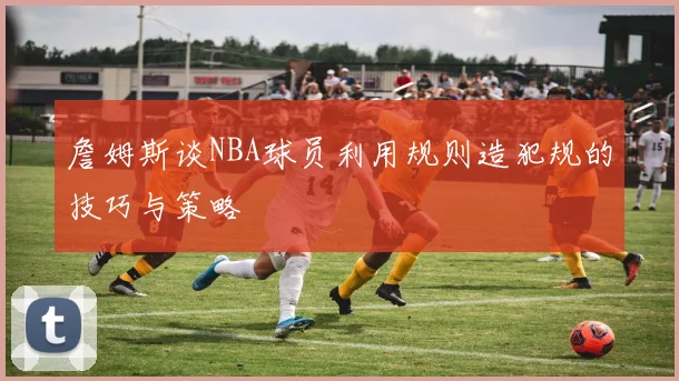 詹姆斯谈NBA球员利用规则造犯规的技巧与策略