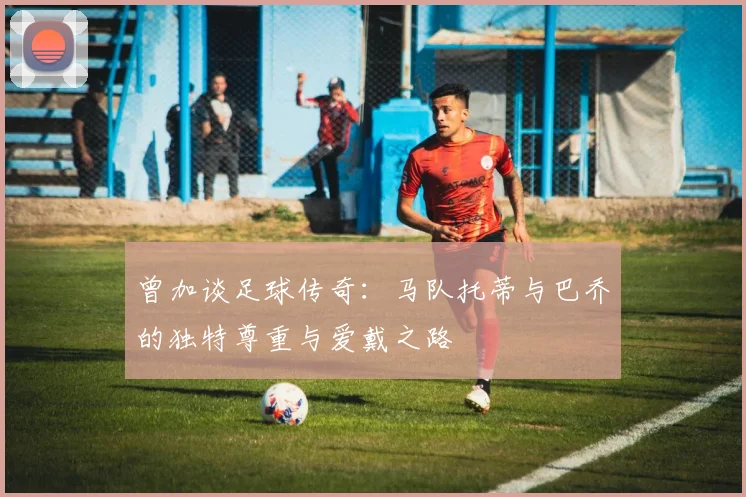 曾加谈足球传奇：马队托蒂与巴乔的独特尊重与爱戴之路