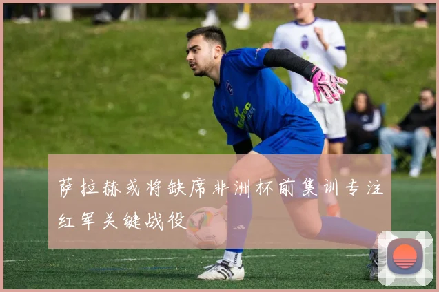 萨拉赫或将缺席非洲杯前集训专注红军关键战役