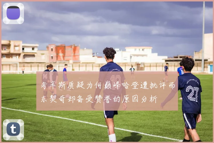 考辛斯质疑为何巅峰哈登遭批评而东契奇却备受赞誉的原因分析