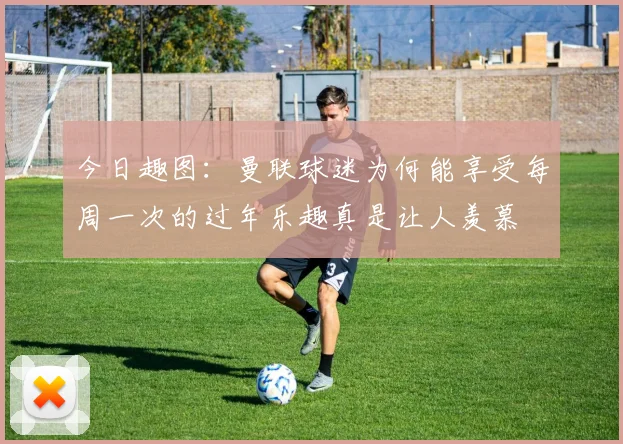 今日趣图：曼联球迷为何能享受每周一次的过年乐趣真是让人羡慕