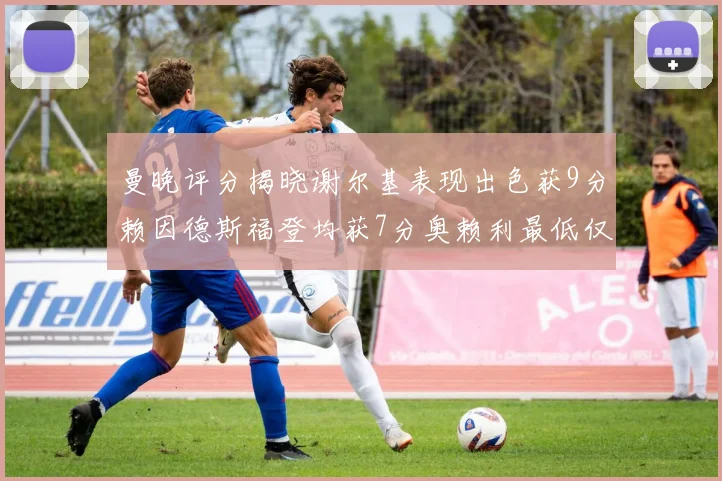 曼晚评分揭晓谢尔基表现出色获9分赖因德斯福登均获7分奥赖利最低仅5分
