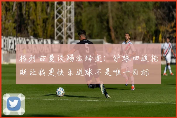 格列兹曼谈踢法转变：铲球回追抢断让我更快乐进球不是唯一目标
