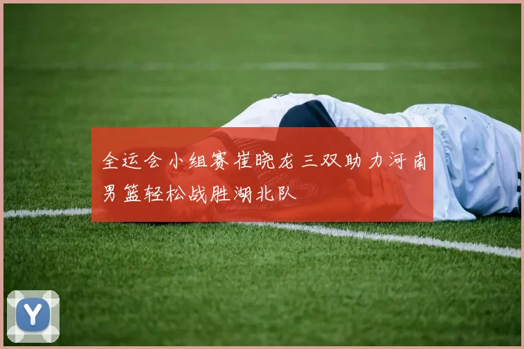 全运会小组赛崔晓龙三双助力河南男篮轻松战胜湖北队