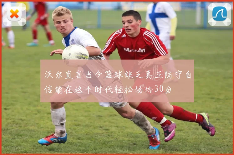 沃尔直言当今篮球缺乏真正防守自信能在这个时代轻松场均30分