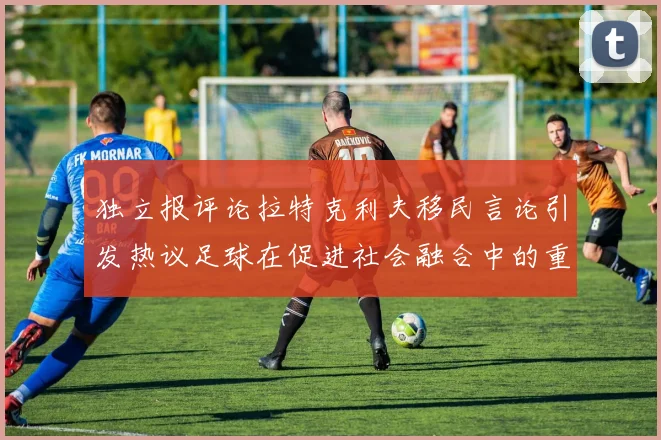 独立报评论拉特克利夫移民言论引发热议足球在促进社会融合中的重要作用