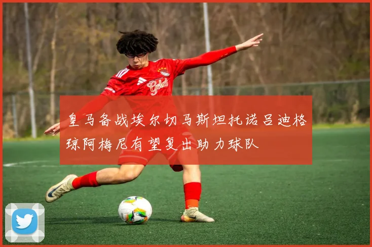 皇马备战埃尔切马斯坦托诺吕迪格琼阿梅尼有望复出助力球队